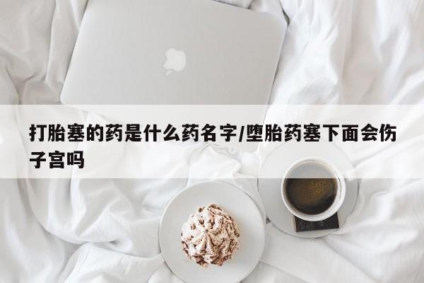 买流产药的微信联系方式打胎塞的药是什么药名字/堕胎药塞下面会伤子宫吗