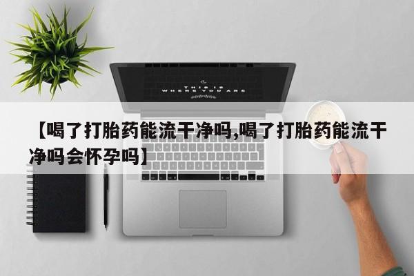 买流产药的微信联系方式【喝了打胎药能流干净吗,喝了打胎药能流干净吗会怀孕吗】