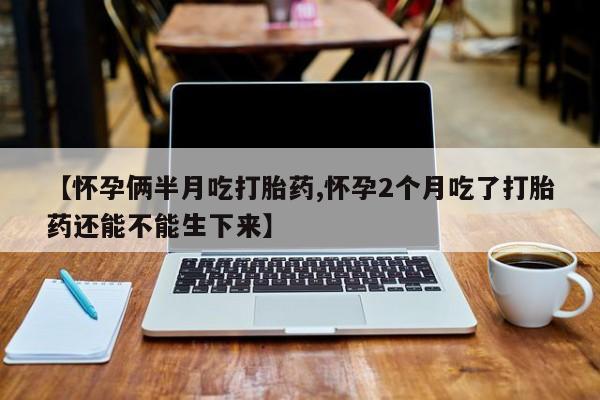 买流产药的微信联系方式【怀孕俩半月吃打胎药,怀孕2个月吃了打胎药还能不能生下来】