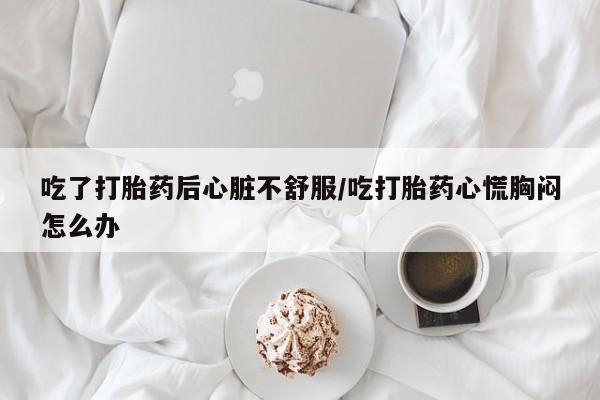 买流产药的微信联系方式吃了打胎药后心脏不舒服/吃打胎药心慌胸闷怎么办