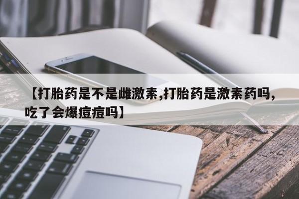 买流产药的微信联系方式【打胎药是不是雌激素,打胎药是激素药吗,吃了会爆痘痘吗】