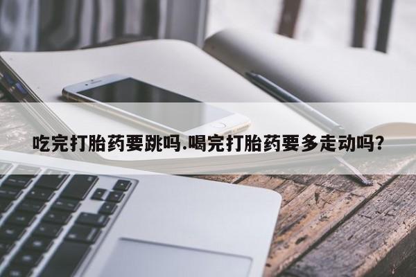买流产药的微信联系方式吃完打胎药要跳吗.喝完打胎药要多走动吗？