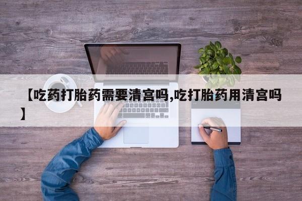 买流产药的微信联系方式【吃药打胎药需要清宫吗,吃打胎药用清宫吗】