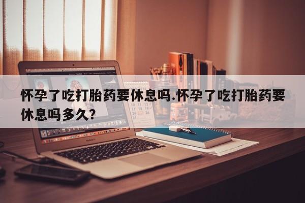 买流产药的微信联系方式怀孕了吃打胎药要休息吗.怀孕了吃打胎药要休息吗多久？