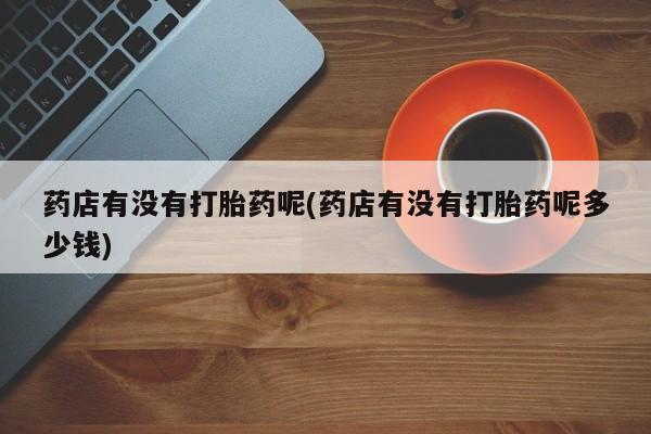 买流产药的微信联系方式药店有没有打胎药呢(药店有没有打胎药呢多少钱)