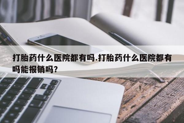 买流产药的微信联系方式打胎药什么医院都有吗.打胎药什么医院都有吗能报销吗？