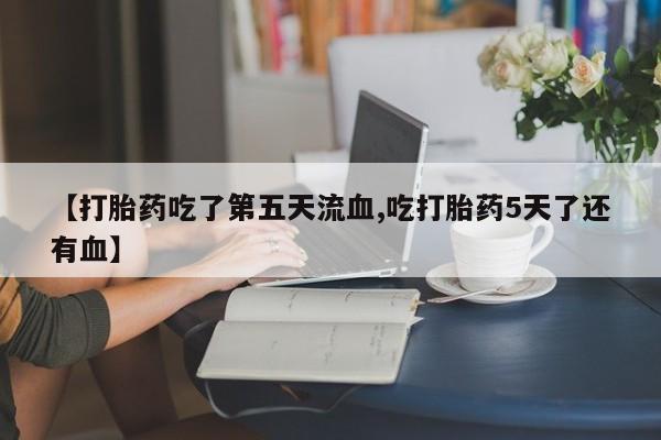 买流产药的微信联系方式【打胎药吃了第五天流血,吃打胎药5天了还有血】
