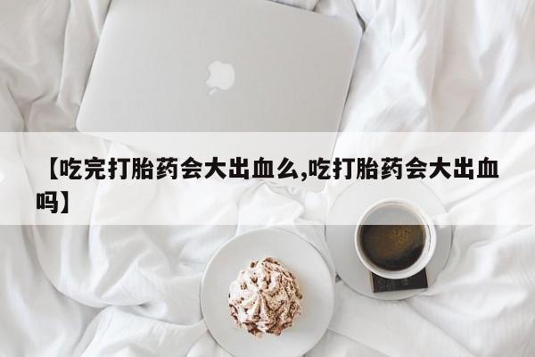 买流产药的微信联系方式【吃完打胎药会大出血么,吃打胎药会大出血吗】