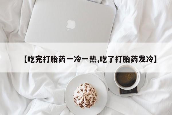 买流产药的微信联系方式【吃完打胎药一冷一热,吃了打胎药发冷】
