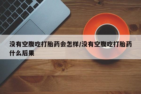 买流产药的微信联系方式没有空腹吃打胎药会怎样/没有空腹吃打胎药什么后果