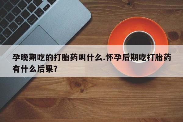 买流产药的微信联系方式孕晚期吃的打胎药叫什么.怀孕后期吃打胎药有什么后果？