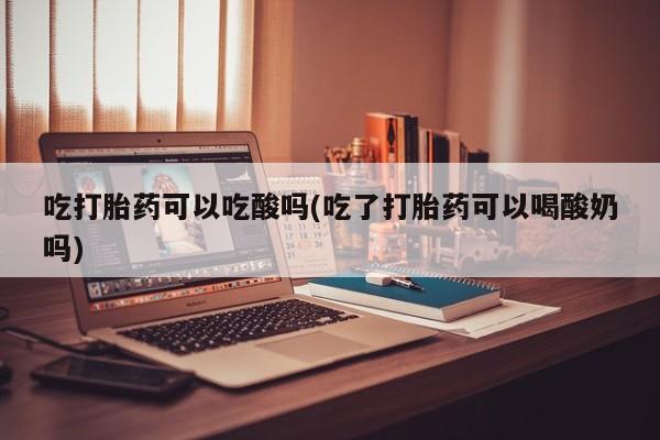 买流产药的微信联系方式吃打胎药可以吃酸吗(吃了打胎药可以喝酸奶吗)