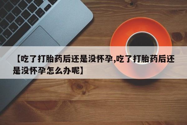 买流产药的微信联系方式【吃了打胎药后还是没怀孕,吃了打胎药后还是没怀孕怎么办呢】