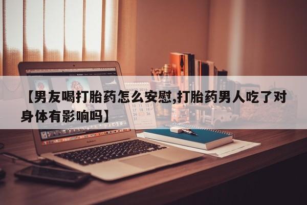 买流产药的微信联系方式【男友喝打胎药怎么安慰,打胎药男人吃了对身体有影响吗】
