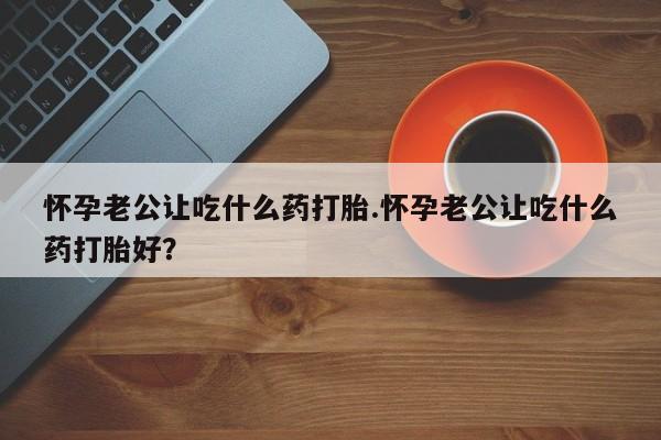 买流产药的微信联系方式怀孕老公让吃什么药打胎.怀孕老公让吃什么药打胎好？