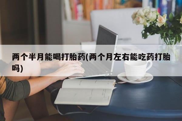 买流产药的微信联系方式两个半月能喝打胎药(两个月左右能吃药打胎吗)
