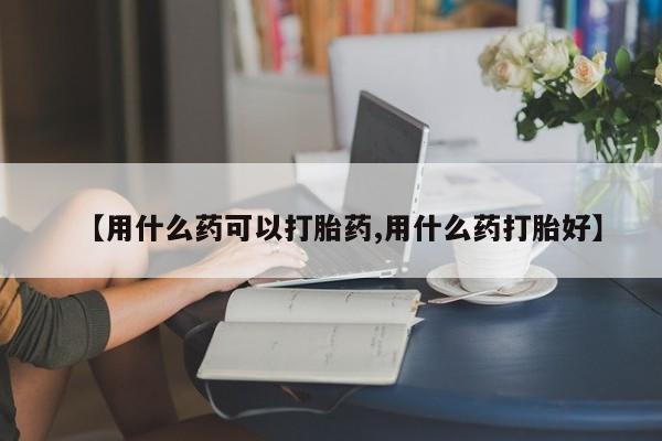 买流产药的微信联系方式【用什么药可以打胎药,用什么药打胎好】