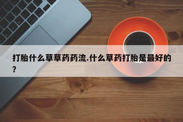 买流产药的微信联系方式打胎什么草草药药流.什么草药打胎是最好的？