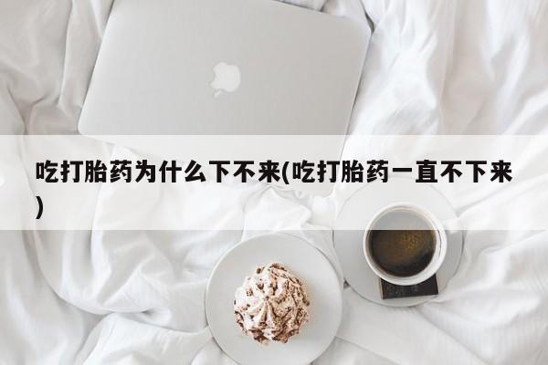 买流产药的微信联系方式吃打胎药为什么下不来(吃打胎药一直不下来)