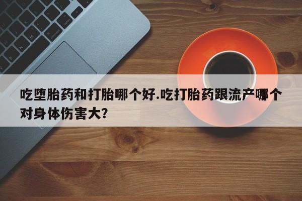 买流产药的微信联系方式吃堕胎药和打胎哪个好.吃打胎药跟流产哪个对身体伤害大？