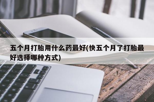 买流产药的微信联系方式五个月打胎用什么药最好(快五个月了打胎最好选择哪种方式)