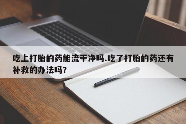 买流产药的微信联系方式吃上打胎的药能流干净吗.吃了打胎的药还有补救的办法吗？