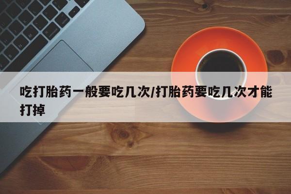 买流产药的微信联系方式吃打胎药一般要吃几次/打胎药要吃几次才能打掉