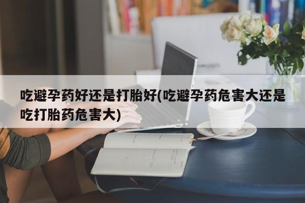 买流产药的微信联系方式吃避孕药好还是打胎好(吃避孕药危害大还是吃打胎药危害大)