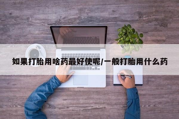 买流产药的微信联系方式如果打胎用啥药最好使呢/一般打胎用什么药