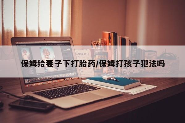买流产药的微信联系方式保姆给妻子下打胎药/保姆打孩子犯法吗