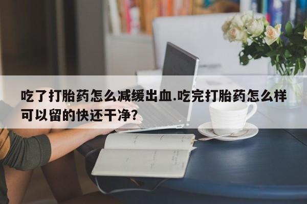 买流产药的微信联系方式吃了打胎药怎么减缓出血.吃完打胎药怎么样可以留的快还干净？