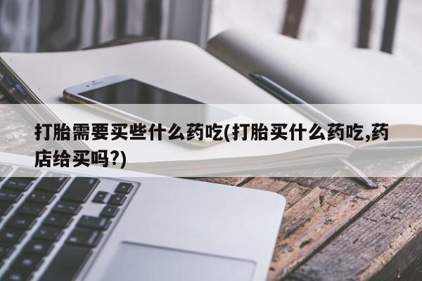 买流产药的微信联系方式打胎需要买些什么药吃(打胎买什么药吃,药店给买吗?)