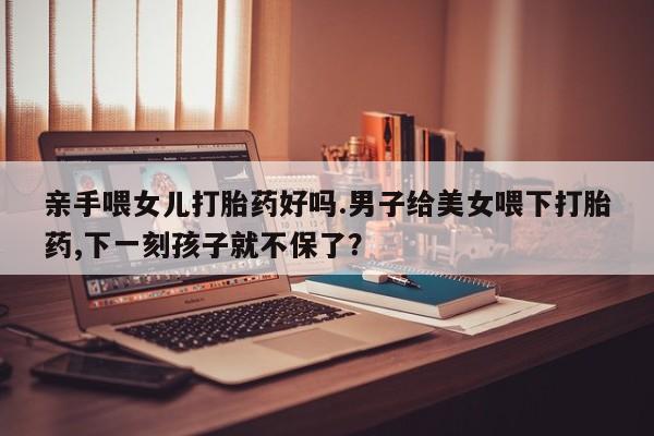 买流产药的微信联系方式亲手喂女儿打胎药好吗.男子给美女喂下打胎药,下一刻孩子就不保了？