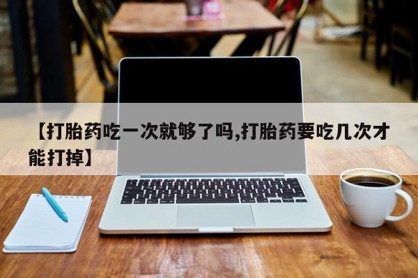 买流产药的微信联系方式【打胎药吃一次就够了吗,打胎药要吃几次才能打掉】
