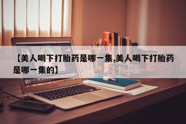 买流产药的微信联系方式【美人喝下打胎药是哪一集,美人喝下打胎药是哪一集的】