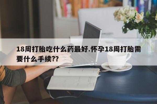 买流产药的微信联系方式18周打胎吃什么药最好.怀孕18周打胎需要什么手续?？