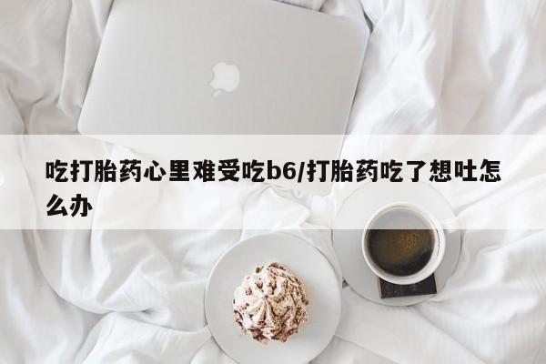 买流产药的微信联系方式吃打胎药心里难受吃b6/打胎药吃了想吐怎么办