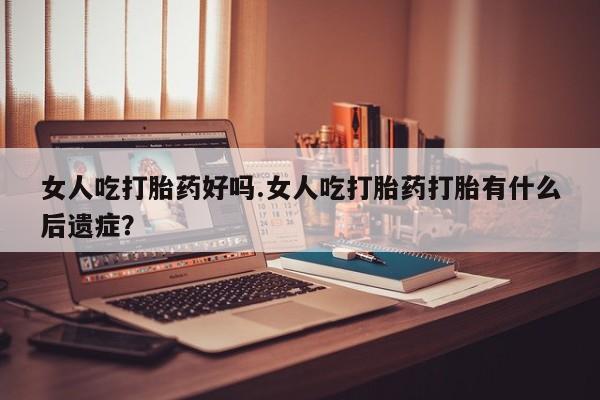 买流产药的微信联系方式女人吃打胎药好吗.女人吃打胎药打胎有什么后遗症？