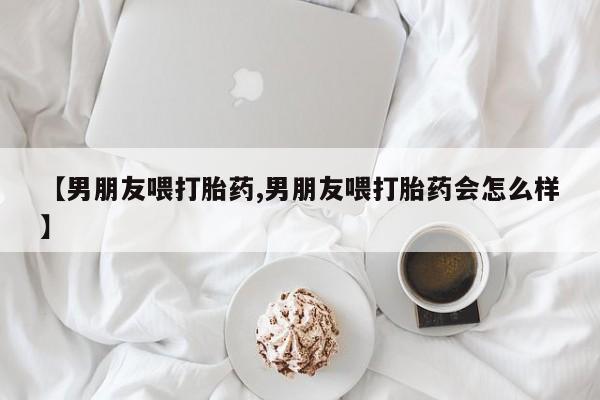 买流产药的微信联系方式【男朋友喂打胎药,男朋友喂打胎药会怎么样】