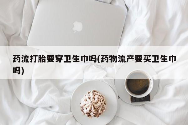 买流产药的微信联系方式药流打胎要穿卫生巾吗(药物流产要买卫生巾吗)