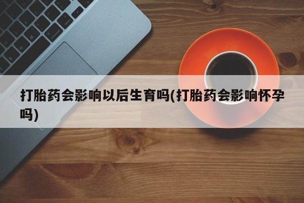 买流产药的微信联系方式打胎药会影响以后生育吗(打胎药会影响怀孕吗)