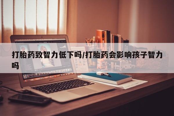 买流产药的微信联系方式打胎药致智力低下吗/打胎药会影响孩子智力吗