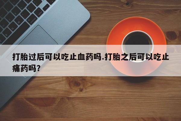 买流产药的微信联系方式打胎过后可以吃止血药吗.打胎之后可以吃止痛药吗？