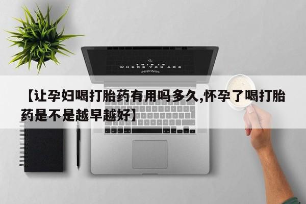 买流产药的微信联系方式【让孕妇喝打胎药有用吗多久,怀孕了喝打胎药是不是越早越好】