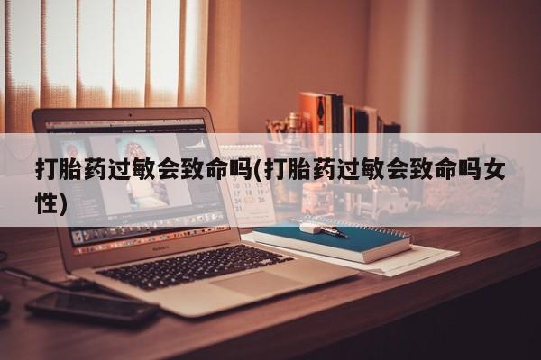 买流产药的微信联系方式打胎药过敏会致命吗(打胎药过敏会致命吗女性)