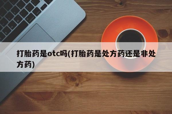 买流产药的微信联系方式打胎药是otc吗(打胎药是处方药还是非处方药)