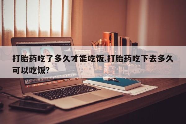 买流产药的微信联系方式打胎药吃了多久才能吃饭.打胎药吃下去多久可以吃饭？