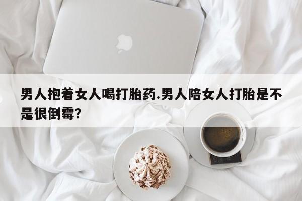 买流产药的微信联系方式男人抱着女人喝打胎药.男人陪女人打胎是不是很倒霉？
