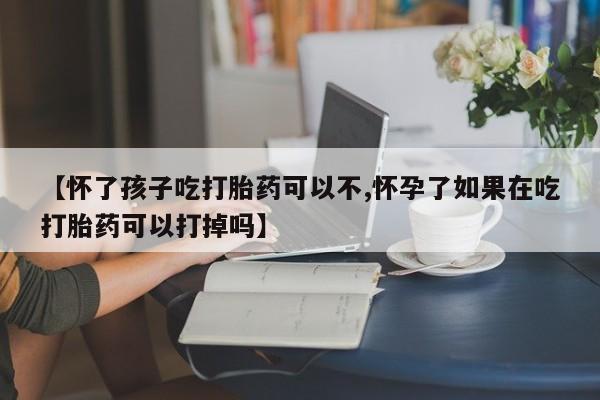 买流产药的微信联系方式【怀了孩子吃打胎药可以不,怀孕了如果在吃打胎药可以打掉吗】