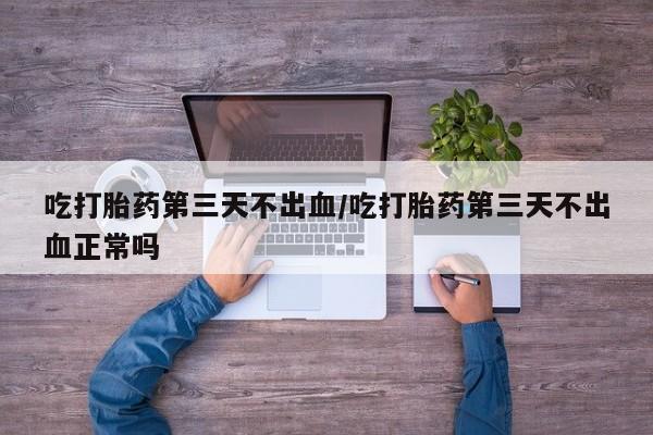 买流产药的微信联系方式吃打胎药第三天不出血/吃打胎药第三天不出血正常吗